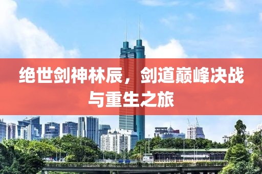 绝世剑神林辰，剑道巅峰决战与重生之旅