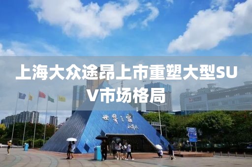 上海大众途昂上市重塑大型SUV市场格局