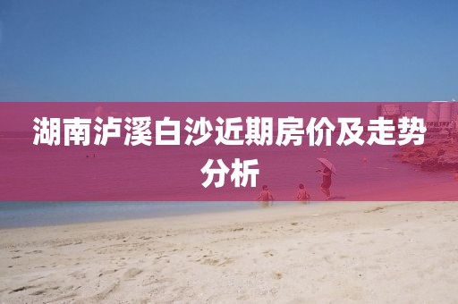 湖南泸溪白沙近期房价及走势分析