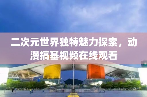 二次元世界独特魅力探索，动漫搞基视频在线观看