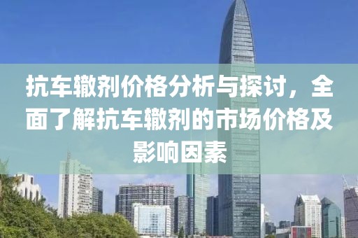 抗车辙剂价格分析与探讨，全面了解抗车辙剂的市场价格及影响因素