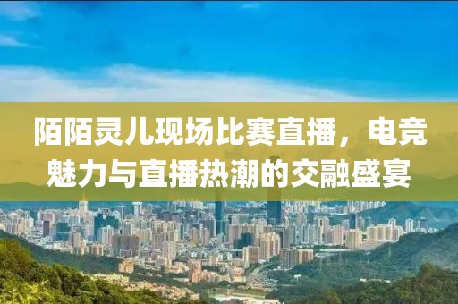陌陌灵儿现场比赛直播，电竞魅力与直播热潮的交融盛宴