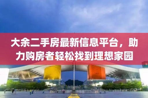 大余二手房最新信息平台，助力购房者轻松找到理想家园