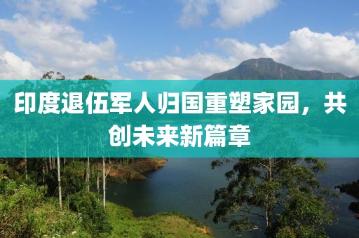 印度退伍军人归国重塑家园，共创未来新篇章