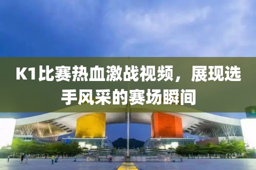 K1比赛热血激战视频，展现选手风采的赛场瞬间
