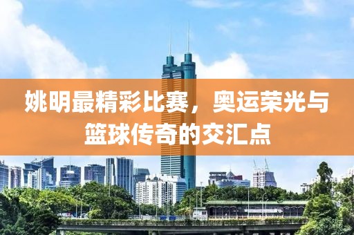姚明最精彩比赛，奥运荣光与篮球传奇的交汇点