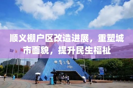 顺义棚户区改造进展，重塑城市面貌，提升民生福祉