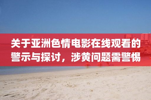 关于亚洲色情电影在线观看的警示与探讨，涉黄问题需警惕