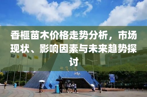 香榧苗木价格走势分析，市场现状、影响因素与未来趋势探讨