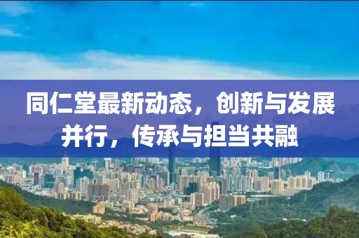 同仁堂最新动态，创新与发展并行，传承与担当共融