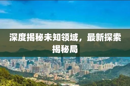 深度揭秘未知领域，最新探索揭秘局