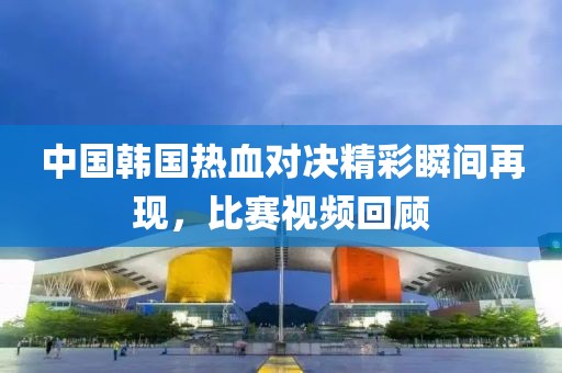 中国韩国热血对决精彩瞬间再现，比赛视频回顾