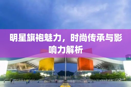 明星旗袍魅力，时尚传承与影响力解析