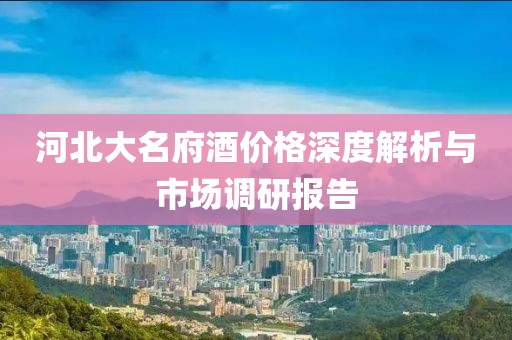 河北大名府酒价格深度解析与市场调研报告