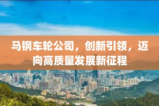 马钢车轮公司，创新引领，迈向高质量发展新征程