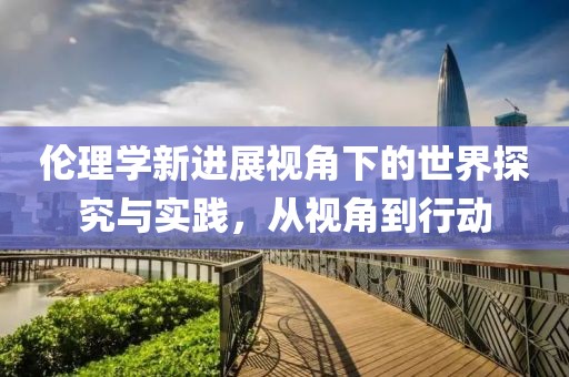伦理学新进展视角下的世界探究与实践，从视角到行动