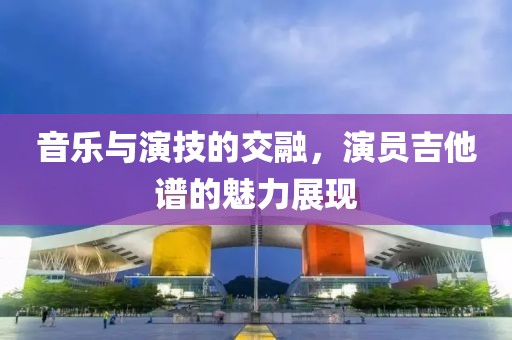 音乐与演技的交融，演员吉他谱的魅力展现