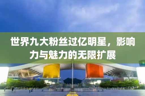 世界九大粉丝过亿明星，影响力与魅力的无限扩展