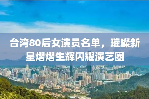 台湾80后女演员名单，璀璨新星熠熠生辉闪耀演艺圈