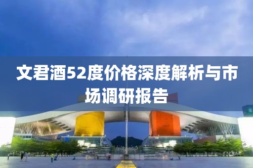 文君酒52度价格深度解析与市场调研报告
