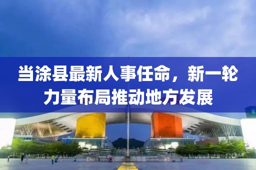 当涂县最新人事任命，新一轮力量布局推动地方发展