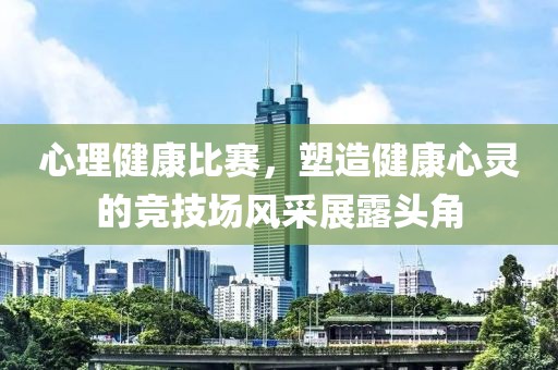 心理健康比赛，塑造健康心灵的竞技场风采展露头角