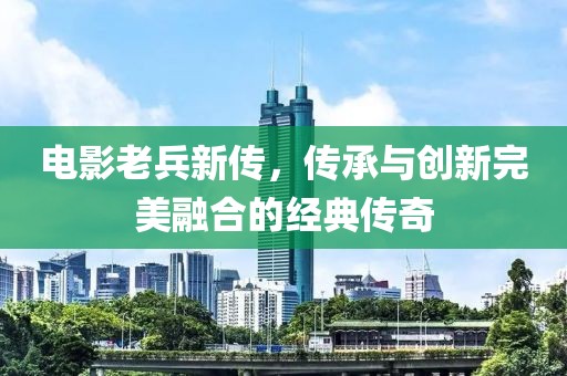 电影老兵新传，传承与创新完美融合的经典传奇