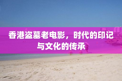 香港盗墓老电影，时代的印记与文化的传承