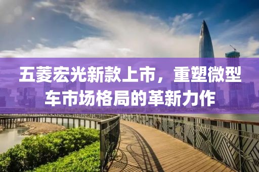 五菱宏光新款上市，重塑微型车市场格局的革新力作