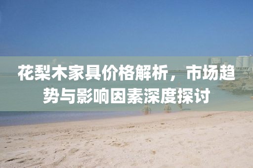 花梨木家具价格解析，市场趋势与影响因素深度探讨