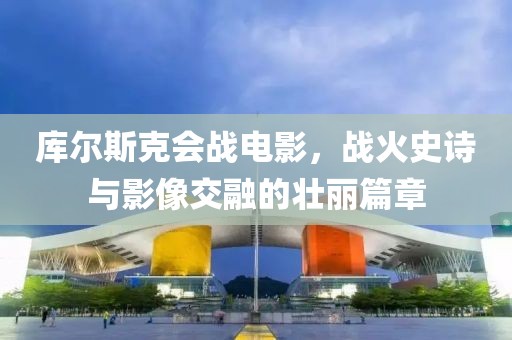 库尔斯克会战电影，战火史诗与影像交融的壮丽篇章