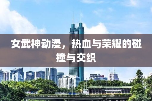 女武神动漫，热血与荣耀的碰撞与交织