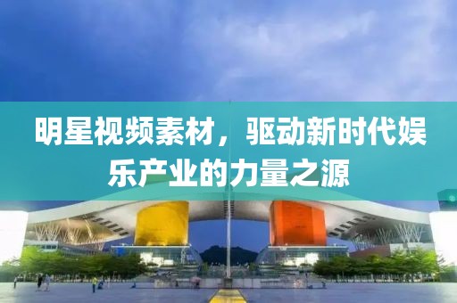 明星视频素材，驱动新时代娱乐产业的力量之源
