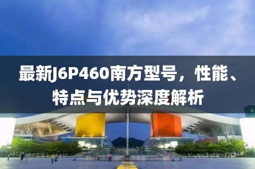 最新J6P460南方型号，性能、特点与优势深度解析