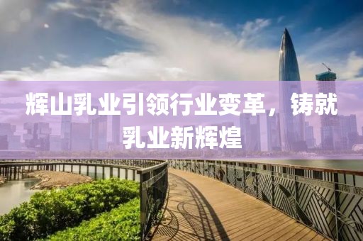 辉山乳业引领行业变革，铸就乳业新辉煌