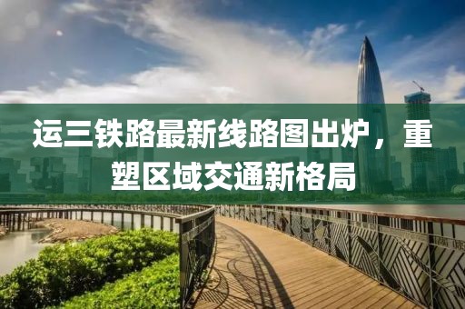 运三铁路最新线路图出炉，重塑区域交通新格局