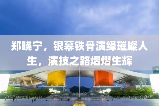 郑晓宁，银幕铁骨演绎璀璨人生，演技之路熠熠生辉