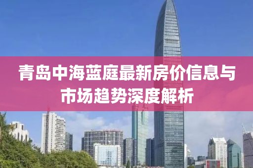 青岛中海蓝庭最新房价信息与市场趋势深度解析