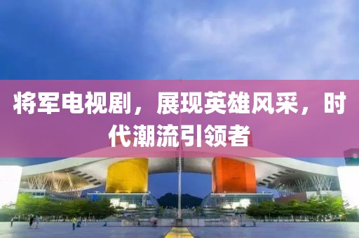 将军电视剧，展现英雄风采，时代潮流引领者