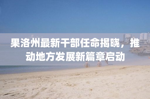 果洛州最新干部任命揭晓，推动地方发展新篇章启动