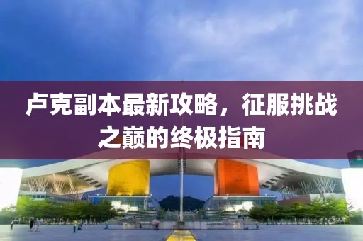 卢克副本最新攻略，征服挑战之巅的终极指南