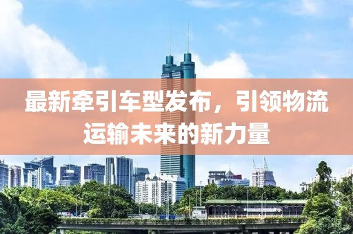 最新牵引车型发布，引领物流运输未来的新力量