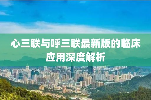 心三联与呼三联最新版的临床应用深度解析