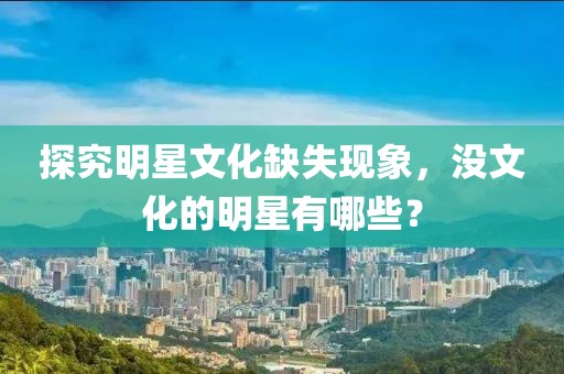 探究明星文化缺失现象，没文化的明星有哪些？