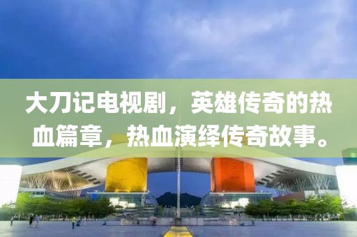 大刀记电视剧，英雄传奇的热血篇章，热血演绎传奇故事。