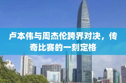 卢本伟与周杰伦跨界对决，传奇比赛的一刻定格