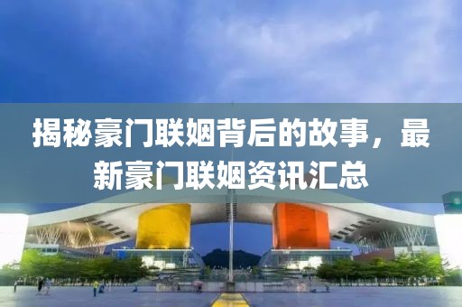 揭秘豪门联姻背后的故事，最新豪门联姻资讯汇总