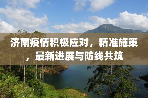济南疫情积极应对，精准施策，最新进展与防线共筑