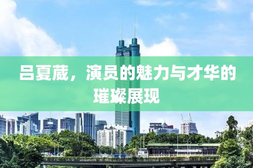 吕夏葳，演员的魅力与才华的璀璨展现