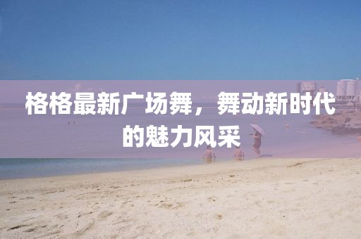 格格最新广场舞，舞动新时代的魅力风采